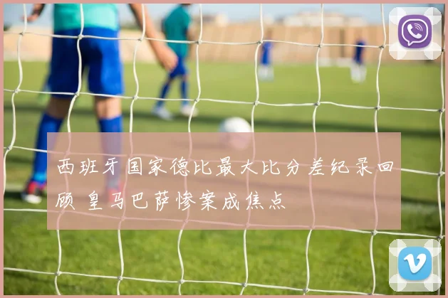西班牙国家德比最大比分差纪录回顾 皇马巴萨惨案成焦点