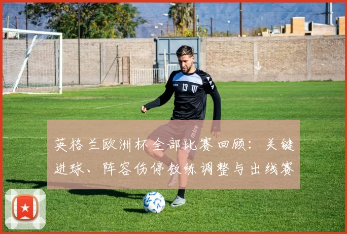 英格兰欧洲杯全部比赛回顾：关键进球、阵容伤停教练调整与出线赛果影响