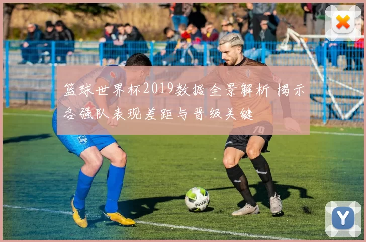 篮球世界杯2019数据全景解析 揭示各强队表现差距与晋级关键