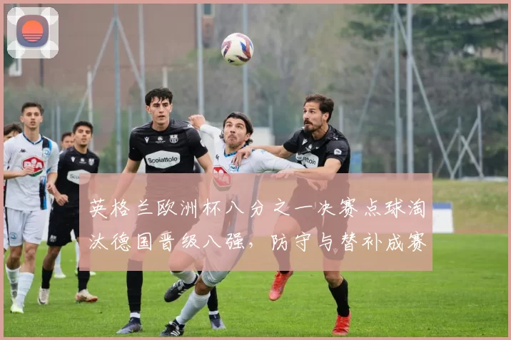 英格兰欧洲杯八分之一决赛点球淘汰德国晋级八强，防守与替补成赛场关键