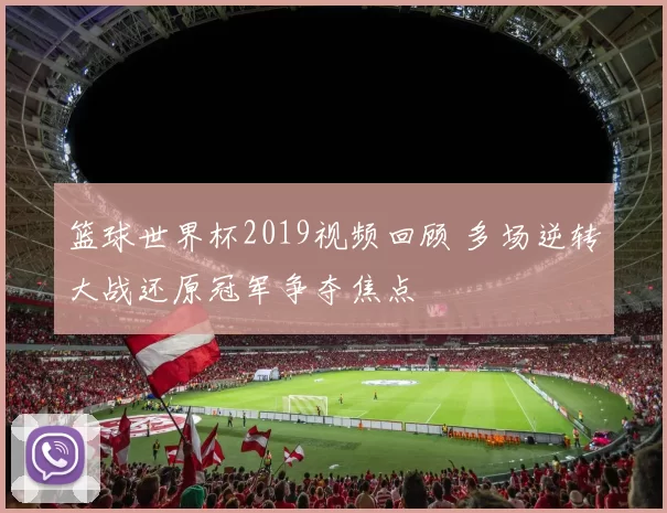 篮球世界杯2019视频回顾 多场逆转大战还原冠军争夺焦点